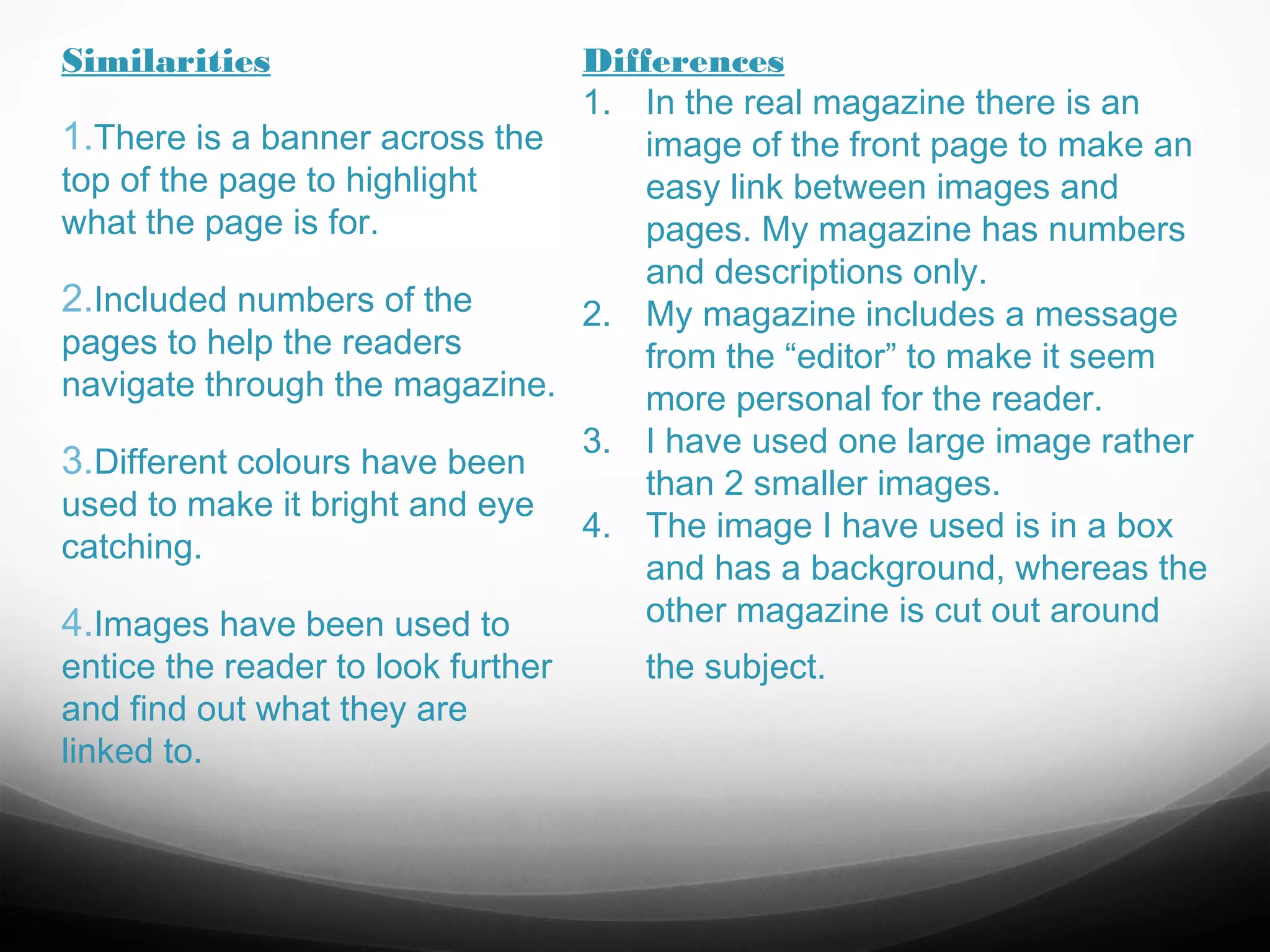 Similarities

Differences
1. In the real magazine there is an
1.There is a banner across the
image of the front page to make an
top of the page to highlight
easy link between images and
what the page is for.
pages. My magazine has numbers
and descriptions only.
2.Included numbers of the
2. My magazine includes a message
pages to help the readers
from the “editor” to make it seem
navigate through the magazine.
more personal for the reader.
3. I have used one large image rather
3.Different colours have been
than 2 smaller images.
used to make it bright and eye
4. The image I have used is in a box
catching.
and has a background, whereas the
other magazine is cut out around
4.Images have been used to
entice the reader to look further
the subject.
and find out what they are
linked to.

 