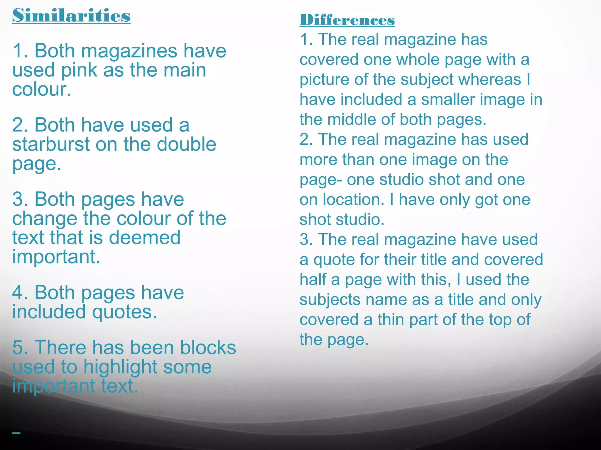 Similarities
1. Both magazines have
used pink as the main
colour.
2. Both have used a
starburst on the double
page.
3. Both pages have
change the colour of the
text that is deemed
important.
4. Both pages have
included quotes.
5. There has been blocks
used to highlight some
important text.

Differences
1. The real magazine has
covered one whole page with a
picture of the subject whereas I
have included a smaller image in
the middle of both pages.
2. The real magazine has used
more than one image on the
page- one studio shot and one
on location. I have only got one
shot studio.
3. The real magazine have used
a quote for their title and covered
half a page with this, I used the
subjects name as a title and only
covered a thin part of the top of
the page.

 