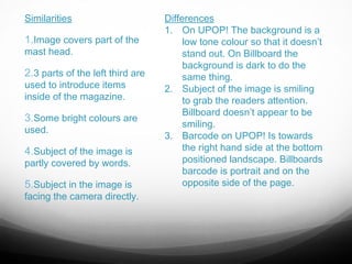 Similarities

1.Image covers part of the
mast head.

2.3 parts of the left third are
used to introduce items
inside of the magazine.

3.Some bright colours are
used.

4.Subject of the image is
partly covered by words.

5.Subject in the image is

facing the camera directly.

Differences
1. On UPOP! The background is a
low tone colour so that it doesn’t
stand out. On Billboard the
background is dark to do the
same thing.
2. Subject of the image is smiling
to grab the readers attention.
Billboard doesn’t appear to be
smiling.
3. Barcode on UPOP! Is towards
the right hand side at the bottom
positioned landscape. Billboards
barcode is portrait and on the
opposite side of the page.

 