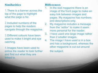 Similarities

Differences
1. In the real magazine there is an
1.There is a banner across the
image of the front page to make an
top of the page to highlight
easy link between images and
what the page is for.
pages. My magazine has numbers
and descriptions only.
2.Included numbers of the
2. My magazine includes a message
pages to help the readers
from the “editor” to make it seem
navigate through the magazine.
more personal for the reader.
3. I have used one large image rather
3.Different colours have been
than 2 smaller images.
used to make it bright and eye
4. The image I have used is in a box
catching.
and has a background, whereas the
other magazine is cut out around
4.Images have been used to
entice the reader to look further
the subject.
and find out what they are
linked to.

 