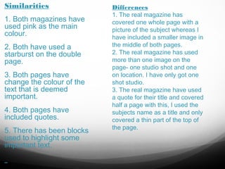 Similarities
1. Both magazines have
used pink as the main
colour.
2. Both have used a
starburst on the double
page.
3. Both pages have
change the colour of the
text that is deemed
important.
4. Both pages have
included quotes.
5. There has been blocks
used to highlight some
important text.

Differences
1. The real magazine has
covered one whole page with a
picture of the subject whereas I
have included a smaller image in
the middle of both pages.
2. The real magazine has used
more than one image on the
page- one studio shot and one
on location. I have only got one
shot studio.
3. The real magazine have used
a quote for their title and covered
half a page with this, I used the
subjects name as a title and only
covered a thin part of the top of
the page.

 