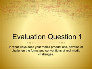 Evaluation Question 1
In what ways does your media product use, develop or
challenge the forms and conventions of real media
challenges.
 