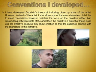  I have developed Goodwin’s theory of including close up shots of the artist.
However, instead of the artist, I shot close ups of the main characters. I did this
to meet conventions however maintain the focus on the narrative rather than
crosscutting between shots of the artist then the narrative. I think that these close
ups are effective because they show emotion so that the audience connect with
the characters in the narrative.
 