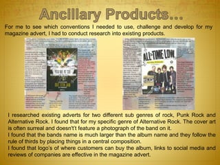 For me to see which conventions I needed to use, challenge and develop for my
magazine advert, I had to conduct research into existing products.
I researched existing adverts for two different sub genres of rock, Punk Rock and
Alternative Rock. I found that for my specific genre of Alternative Rock. The cover art
is often surreal and doesn't’t feature a photograph of the band on it.
I found that the bands name is much larger than the album name and they follow the
rule of thirds by placing things in a central composition.
I found that logo’s of where customers can buy the album, links to social media and
reviews of companies are effective in the magazine advert.
 