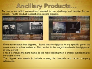 For me to see which conventions I needed to use, challenge and develop for my
digipak, I had to conduct research into existing digipaks.
From my research into digipaks, I found that the digipaks for my specific genre, the
colours are very dark and eerie. Also, similar to the magazine adverts the digipak art
is very surreal.
I need to include the band name as the main heading then a smaller subheading for
the album name.
The digipak also needs to include a song list, barcode and record company
references.
 