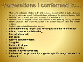  After being undecided whether to try and challenge the convention of putting the song
list on the back cover or not, I did decide to do so because the audience thought that it
would be best because it was much more practical and clear to do this.
 I ensured that my digipak convent was relevant to my genre by making the colour
scheme unusual. I didn this by having half of the digipak clack and white and half of it
in colour.
 I included conventional information such as,
• Band name being largest and keeping within the rule of thirds;
• Album name as a sub heading;
• Surreal album art;
• Bar code;
• Record company detail;
• Song list;
• Links with single;
• Website links;
• Where to buy the product;
• Reviews of the product by a genre specific magazine so it is
relevant.
 