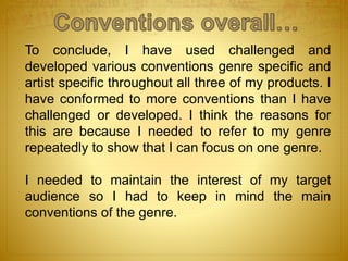To conclude, I have used challenged and
developed various conventions genre specific and
artist specific throughout all three of my products. I
have conformed to more conventions than I have
challenged or developed. I think the reasons for
this are because I needed to refer to my genre
repeatedly to show that I can focus on one genre.
I needed to maintain the interest of my target
audience so I had to keep in mind the main
conventions of the genre.
 