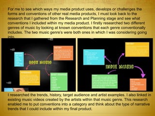 For me to see which ways my media product uses, develops or challenges the
forms and conventions of other real media products, I must look back to the
research that I gathered from the Research and Planning stage and see what
conventions I included within my media product. I firstly researched two different
genres of music by looking at known conventions that each genre conventionally
includes. The two music genre’s were both ones in which I was considering going
into.
I researched the trends, history, target audience and artist examples. I also linked in
existing music videos created by the artists within that music genre. This research
enabled me to put conventions into a category and think about the type of narrative
trends that I could include within my final product.
 