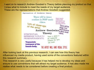I went on to research Andrew Goodwin’s Theory before planning my product so that
I knew what to include to meet the needs of my target audience.
These are the representations that Andrew Goodwin suggested.
After looking back at this previous research, I can see how this theory has
influenced my media product, having used some of the conventions featured within
this research summary.
This research is very useful because it has helped me to develop my ideas and
ensure to use conventions that will attract my target audience. It has also made me
realise what needs to be considered before creating a final product.
 