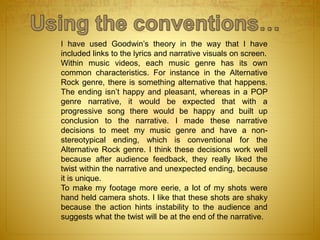 I have used Goodwin’s theory in the way that I have
included links to the lyrics and narrative visuals on screen.
Within music videos, each music genre has its own
common characteristics. For instance in the Alternative
Rock genre, there is something alternative that happens.
The ending isn’t happy and pleasant, whereas in a POP
genre narrative, it would be expected that with a
progressive song there would be happy and built up
conclusion to the narrative. I made these narrative
decisions to meet my music genre and have a non-
stereotypical ending, which is conventional for the
Alternative Rock genre. I think these decisions work well
because after audience feedback, they really liked the
twist within the narrative and unexpected ending, because
it is unique.
To make my footage more eerie, a lot of my shots were
hand held camera shots. I like that these shots are shaky
because the action hints instability to the audience and
suggests what the twist will be at the end of the narrative.
 