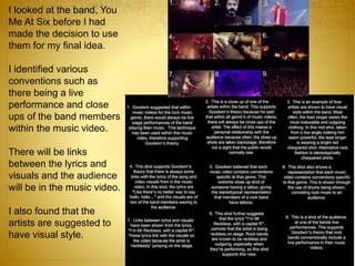 I looked at the band, You
Me At Six before I had
made the decision to use
them for my final idea.
I identified various
conventions such as
there being a live
performance and close
ups of the band members
within the music video.
There will be links
between the lyrics and
visuals and the audience
will be in the music video.
I also found that the
artists are suggested to
have visual style.
 