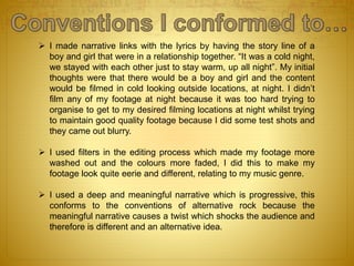  I made narrative links with the lyrics by having the story line of a
boy and girl that were in a relationship together. “It was a cold night,
we stayed with each other just to stay warm, up all night”. My initial
thoughts were that there would be a boy and girl and the content
would be filmed in cold looking outside locations, at night. I didn’t
film any of my footage at night because it was too hard trying to
organise to get to my desired filming locations at night whilst trying
to maintain good quality footage because I did some test shots and
they came out blurry.
 I used filters in the editing process which made my footage more
washed out and the colours more faded, I did this to make my
footage look quite eerie and different, relating to my music genre.
 I used a deep and meaningful narrative which is progressive, this
conforms to the conventions of alternative rock because the
meaningful narrative causes a twist which shocks the audience and
therefore is different and an alternative idea.
 