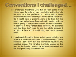  I challenged Goodwin’s view that all Rock genre music
videos show the artist to have visual style and for there to
be shots of a live performance. I didn’t include these
conventions because I could get access to film the artists.
So, I would have to present actors to be them but this
could have looked unprofessional and I wanted to focus
on the quality of the product and not this one convention.
In addition, in my potential ideas feedback, the audience
said that they didn’t want to see the artists because it
would look fake and it could bring the overall product
down.
 I challenged Goodwin’s theory further by not including any
aspects of voyeuristic treatment of the female body. This is
because I don’t think that this convention would suit my
narrative choice. The narrative is mainly focused on the
boy, not the female, I wanted the audience to connect with
the boys personality not the females.
 