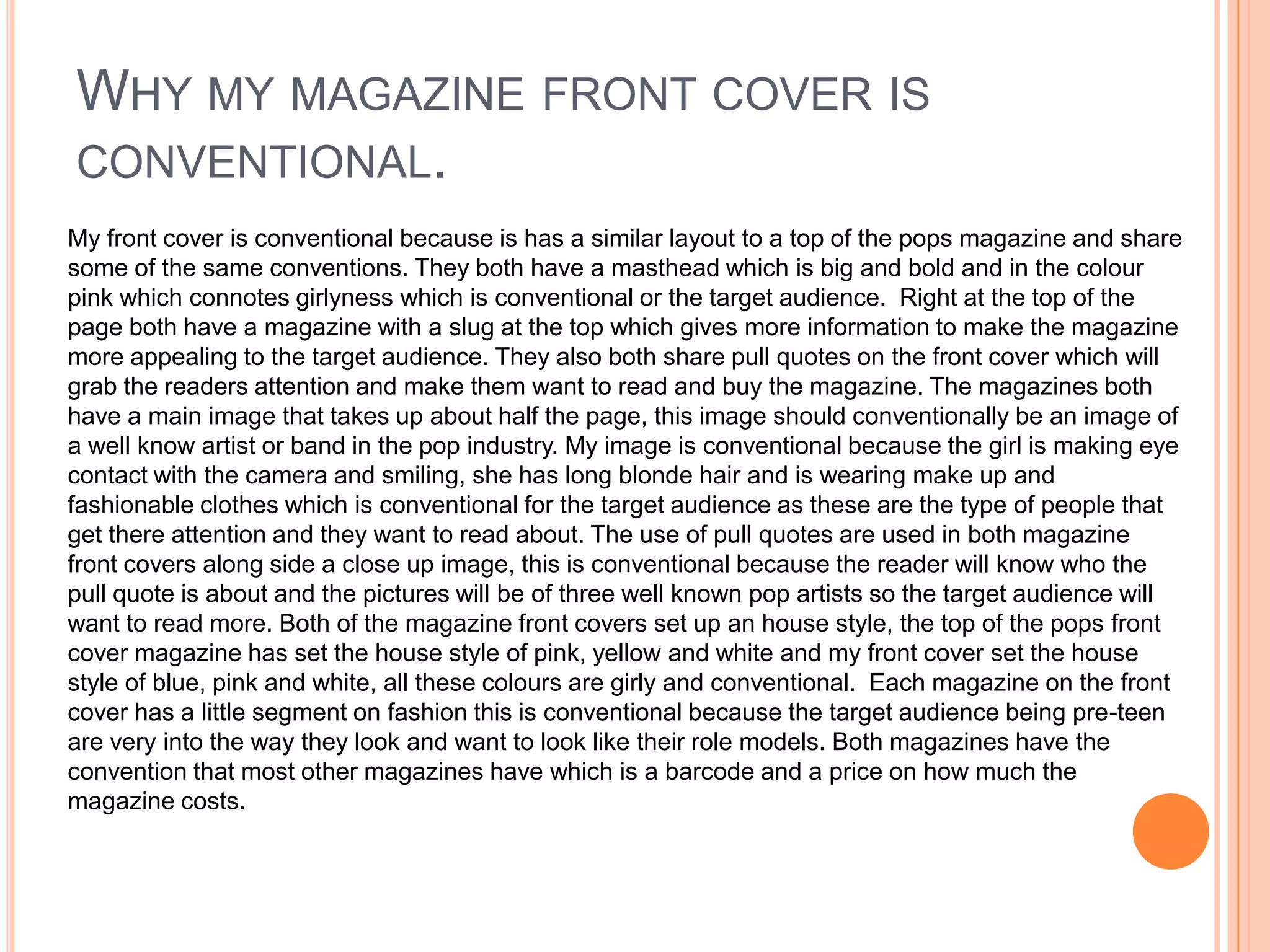WHY MY MAGAZINE FRONT COVER IS
CONVENTIONAL.
My front cover is conventional because is has a similar layout to a top of the pops magazine and share
some of the same conventions. They both have a masthead which is big and bold and in the colour
pink which connotes girlyness which is conventional or the target audience. Right at the top of the
page both have a magazine with a slug at the top which gives more information to make the magazine
more appealing to the target audience. They also both share pull quotes on the front cover which will
grab the readers attention and make them want to read and buy the magazine. The magazines both
have a main image that takes up about half the page, this image should conventionally be an image of
a well know artist or band in the pop industry. My image is conventional because the girl is making eye
contact with the camera and smiling, she has long blonde hair and is wearing make up and
fashionable clothes which is conventional for the target audience as these are the type of people that
get there attention and they want to read about. The use of pull quotes are used in both magazine
front covers along side a close up image, this is conventional because the reader will know who the
pull quote is about and the pictures will be of three well known pop artists so the target audience will
want to read more. Both of the magazine front covers set up an house style, the top of the pops front
cover magazine has set the house style of pink, yellow and white and my front cover set the house
style of blue, pink and white, all these colours are girly and conventional. Each magazine on the front
cover has a little segment on fashion this is conventional because the target audience being pre-teen
are very into the way they look and want to look like their role models. Both magazines have the
convention that most other magazines have which is a barcode and a price on how much the
magazine costs.

 