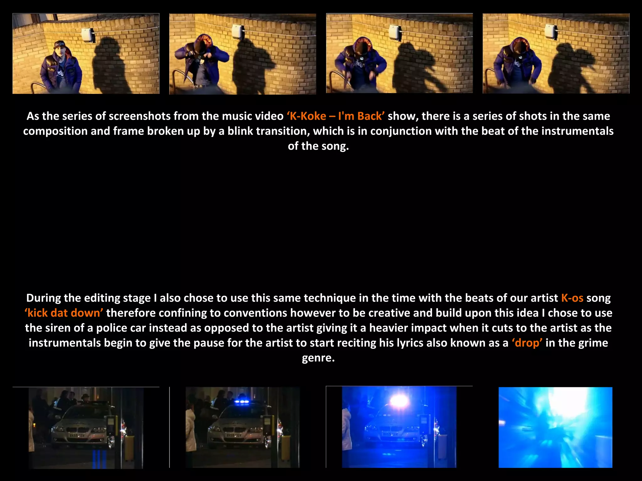 As the series of screenshots from the music video ‘K-Koke – I'm Back’ show, there is a series of shots in the same
composition and frame broken up by a blink transition, which is in conjunction with the beat of the instrumentals
                                                   of the song.




 During the editing stage I also chose to use this same technique in the time with the beats of our artist K-os song
‘kick dat down’ therefore confining to conventions however to be creative and build upon this idea I chose to use
the siren of a police car instead as opposed to the artist giving it a heavier impact when it cuts to the artist as the
 instrumentals begin to give the pause for the artist to start reciting his lyrics also known as a ‘drop’ in the grime
                                                       genre.
 