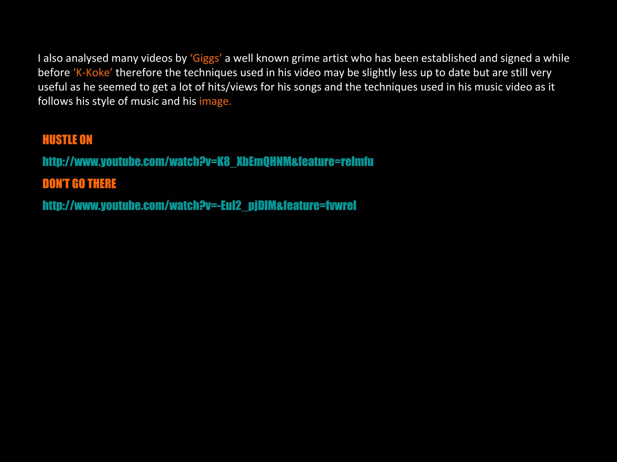 I also analysed many videos by ‘Giggs’ a well known grime artist who has been established and signed a while
before ‘K-Koke’ therefore the techniques used in his video may be slightly less up to date but are still very
useful as he seemed to get a lot of hits/views for his songs and the techniques used in his music video as it
follows his style of music and his image.


HUSTLE ON
http://www.youtube.com/watch?v=K8_XbEmQHNM&feature=relmfu
DON’T GO THERE
http://www.youtube.com/watch?v=-EuI2_pjDlM&feature=fvwrel
 