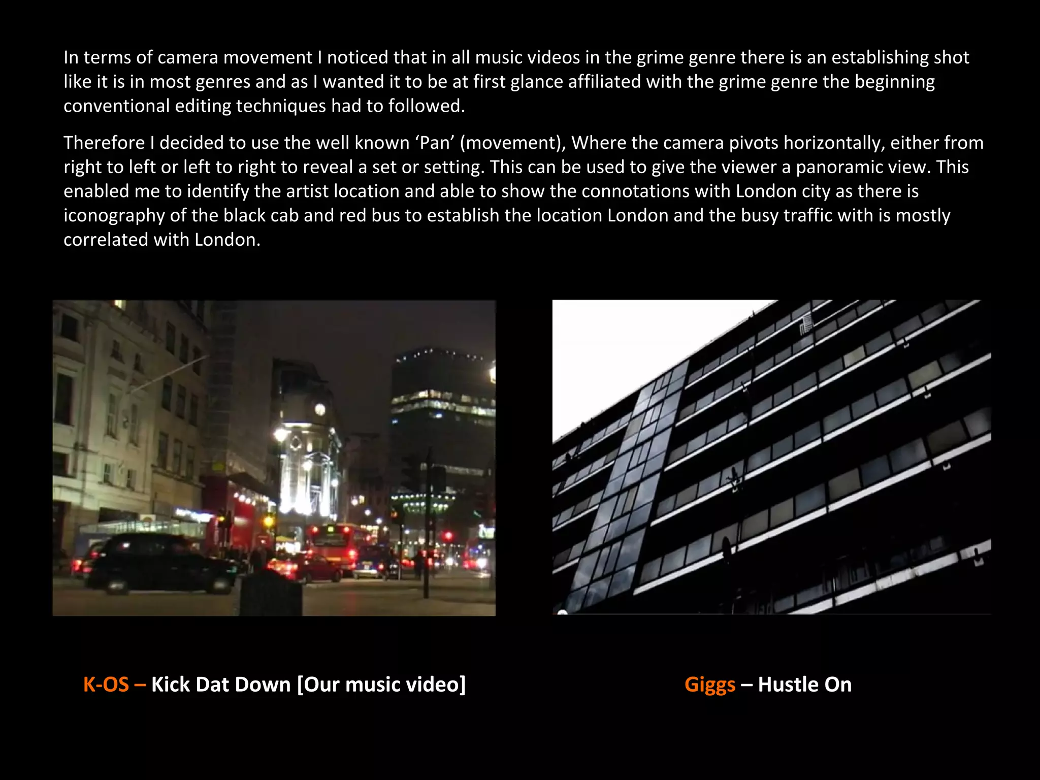In terms of camera movement I noticed that in all music videos in the grime genre there is an establishing shot
like it is in most genres and as I wanted it to be at first glance affiliated with the grime genre the beginning
conventional editing techniques had to followed.
Therefore I decided to use the well known ‘Pan’ (movement), Where the camera pivots horizontally, either from
right to left or left to right to reveal a set or setting. This can be used to give the viewer a panoramic view. This
enabled me to identify the artist location and able to show the connotations with London city as there is
iconography of the black cab and red bus to establish the location London and the busy traffic with is mostly
correlated with London.




  K-OS – Kick Dat Down [Our music video]                                      Giggs – Hustle On
 