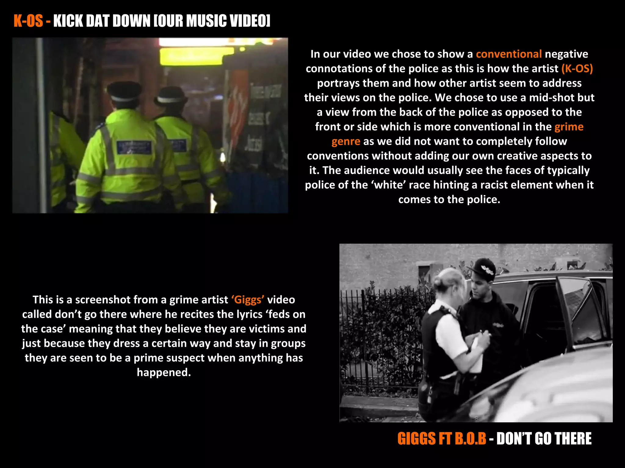 K-OS - KICK DAT DOWN [OUR MUSIC VIDEO]
                                                            In our video we chose to show a conventional negative
                                                          connotations of the police as this is how the artist (K-OS)
                                                              portrays them and how other artist seem to address
                                                          their views on the police. We chose to use a mid-shot but
                                                             a view from the back of the police as opposed to the
                                                             front or side which is more conventional in the grime
                                                                genre as we did not want to completely follow
                                                           conventions without adding our own creative aspects to
                                                           it. The audience would usually see the faces of typically
                                                          police of the ‘white’ race hinting a racist element when it
                                                                              comes to the police.




    This is a screenshot from a grime artist ‘Giggs’ video
 called don’t go there where he recites the lyrics ‘feds on
 the case’ meaning that they believe they are victims and
 just because they dress a certain way and stay in groups
  they are seen to be a prime suspect when anything has
                          happened.




                                                                            GIGGS FT B.O.B - DON’T GO THERE
 