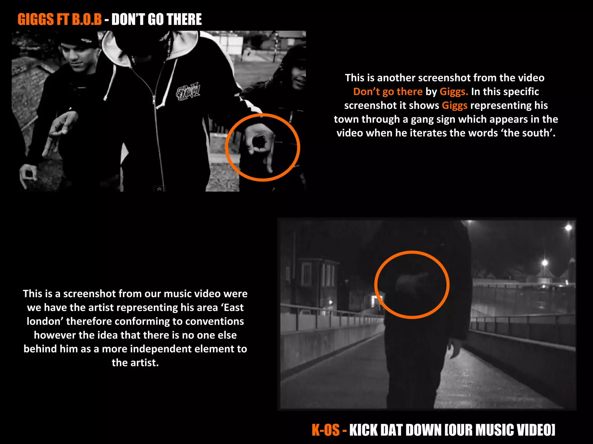 GIGGS FT B.O.B - DON’T GO THERE


                                                        This is another screenshot from the video
                                                          Don’t go there by Giggs. In this specific
                                                        screenshot it shows Giggs representing his
                                                     town through a gang sign which appears in the
                                                      video when he iterates the words ‘the south’.




This is a screenshot from our music video were
 we have the artist representing his area ‘East
 london’ therefore conforming to conventions
   however the idea that there is no one else
behind him as a more independent element to
                   the artist.




                                                  K-OS - KICK DAT DOWN [OUR MUSIC VIDEO]
 