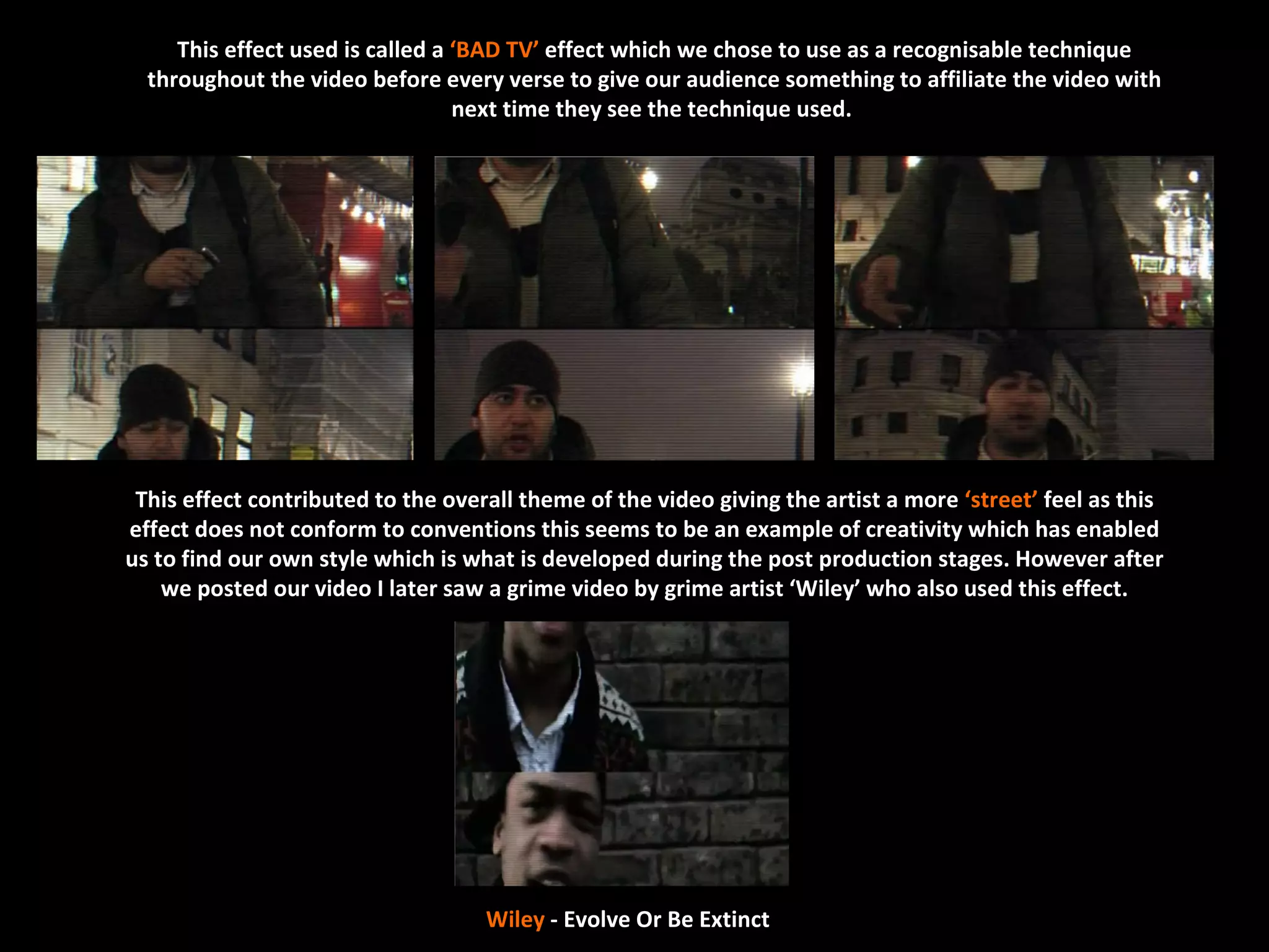 This effect used is called a ‘BAD TV’ effect which we chose to use as a recognisable technique
  throughout the video before every verse to give our audience something to affiliate the video with
                                  next time they see the technique used.




 This effect contributed to the overall theme of the video giving the artist a more ‘street’ feel as this
effect does not conform to conventions this seems to be an example of creativity which has enabled
us to find our own style which is what is developed during the post production stages. However after
    we posted our video I later saw a grime video by grime artist ‘Wiley’ who also used this effect.




                                    Wiley - Evolve Or Be Extinct
 