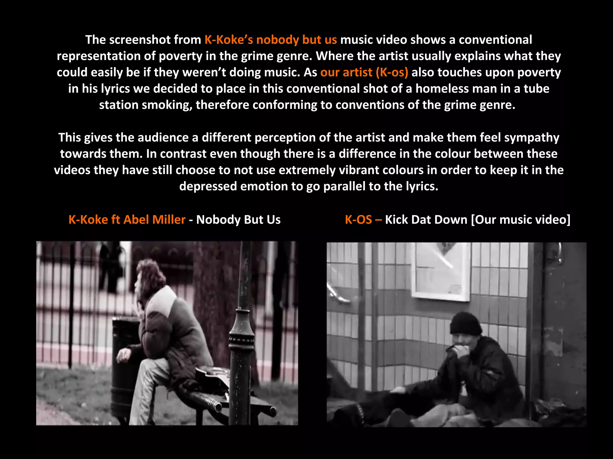 The screenshot from K-Koke’s nobody but us music video shows a conventional
representation of poverty in the grime genre. Where the artist usually explains what they
could easily be if they weren’t doing music. As our artist (K-os) also touches upon poverty
  in his lyrics we decided to place in this conventional shot of a homeless man in a tube
        station smoking, therefore conforming to conventions of the grime genre.

 This gives the audience a different perception of the artist and make them feel sympathy
 towards them. In contrast even though there is a difference in the colour between these
videos they have still choose to not use extremely vibrant colours in order to keep it in the
                        depressed emotion to go parallel to the lyrics.

  K-Koke ft Abel Miller - Nobody But Us              K-OS – Kick Dat Down [Our music video]
 