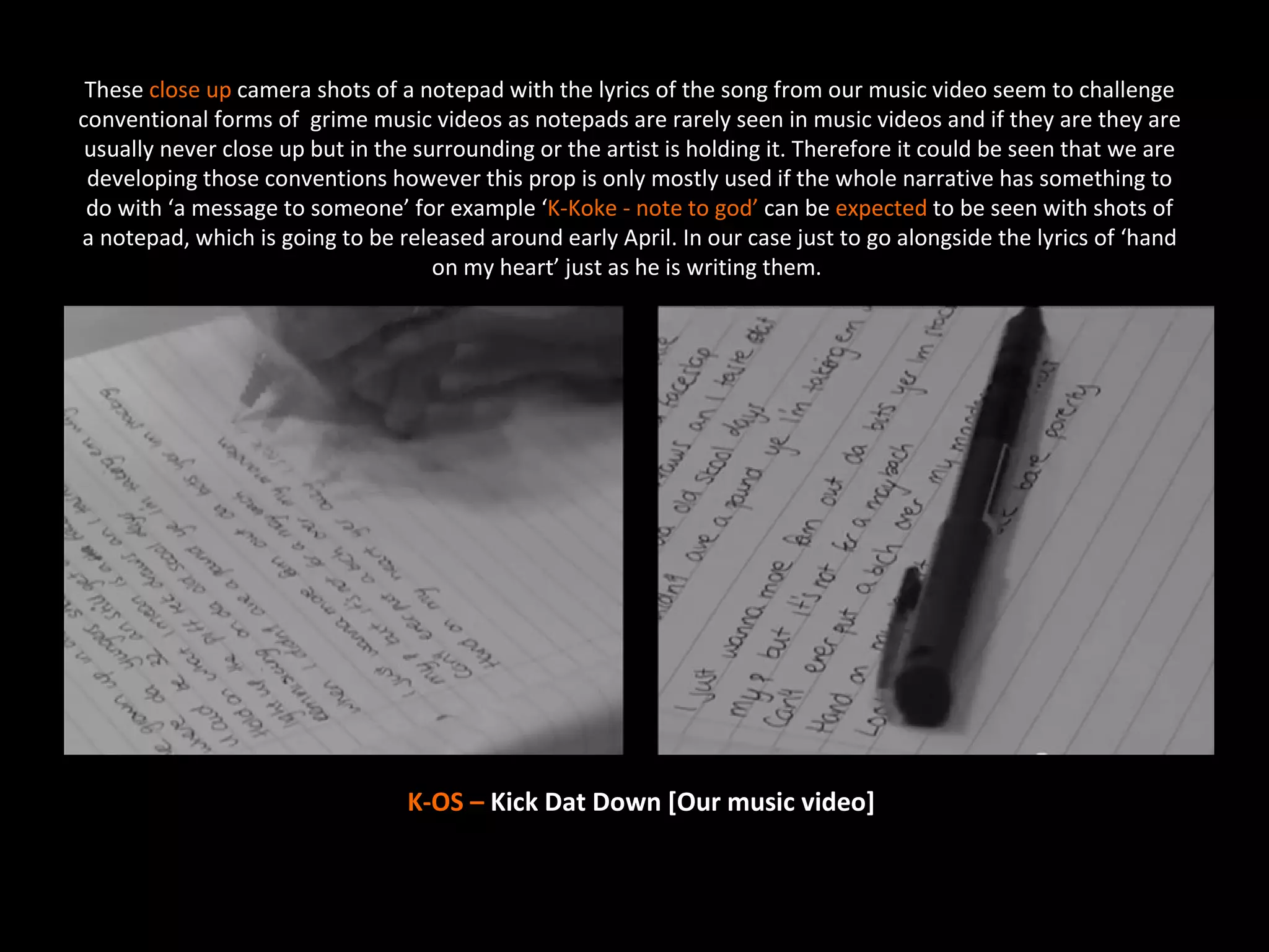 These close up camera shots of a notepad with the lyrics of the song from our music video seem to challenge
conventional forms of grime music videos as notepads are rarely seen in music videos and if they are they are
 usually never close up but in the surrounding or the artist is holding it. Therefore it could be seen that we are
 developing those conventions however this prop is only mostly used if the whole narrative has something to
 do with ‘a message to someone’ for example ‘K-Koke - note to god’ can be expected to be seen with shots of
a notepad, which is going to be released around early April. In our case just to go alongside the lyrics of ‘hand
                                     on my heart’ just as he is writing them.




                                  K-OS – Kick Dat Down [Our music video]
 