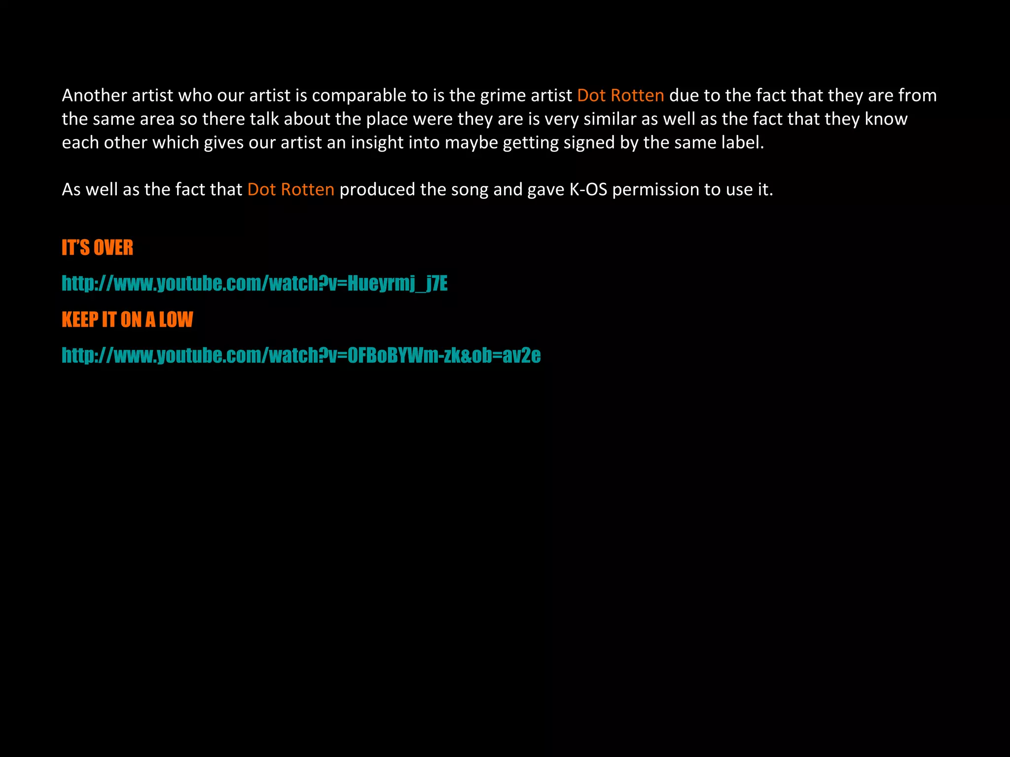 Another artist who our artist is comparable to is the grime artist Dot Rotten due to the fact that they are from
the same area so there talk about the place were they are is very similar as well as the fact that they know
each other which gives our artist an insight into maybe getting signed by the same label.

As well as the fact that Dot Rotten produced the song and gave K-OS permission to use it.


IT’S OVER
http://www.youtube.com/watch?v=Hueyrmj_j7E
KEEP IT ON A LOW
http://www.youtube.com/watch?v=0FBoBYWm-zk&ob=av2e
 