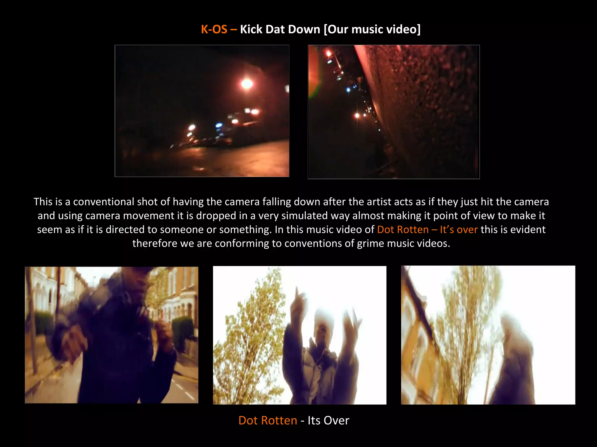 K-OS – Kick Dat Down [Our music video]




This is a conventional shot of having the camera falling down after the artist acts as if they just hit the camera
 and using camera movement it is dropped in a very simulated way almost making it point of view to make it
 seem as if it is directed to someone or something. In this music video of Dot Rotten – It’s over this is evident
                        therefore we are conforming to conventions of grime music videos.




                                             Dot Rotten - Its Over
 
