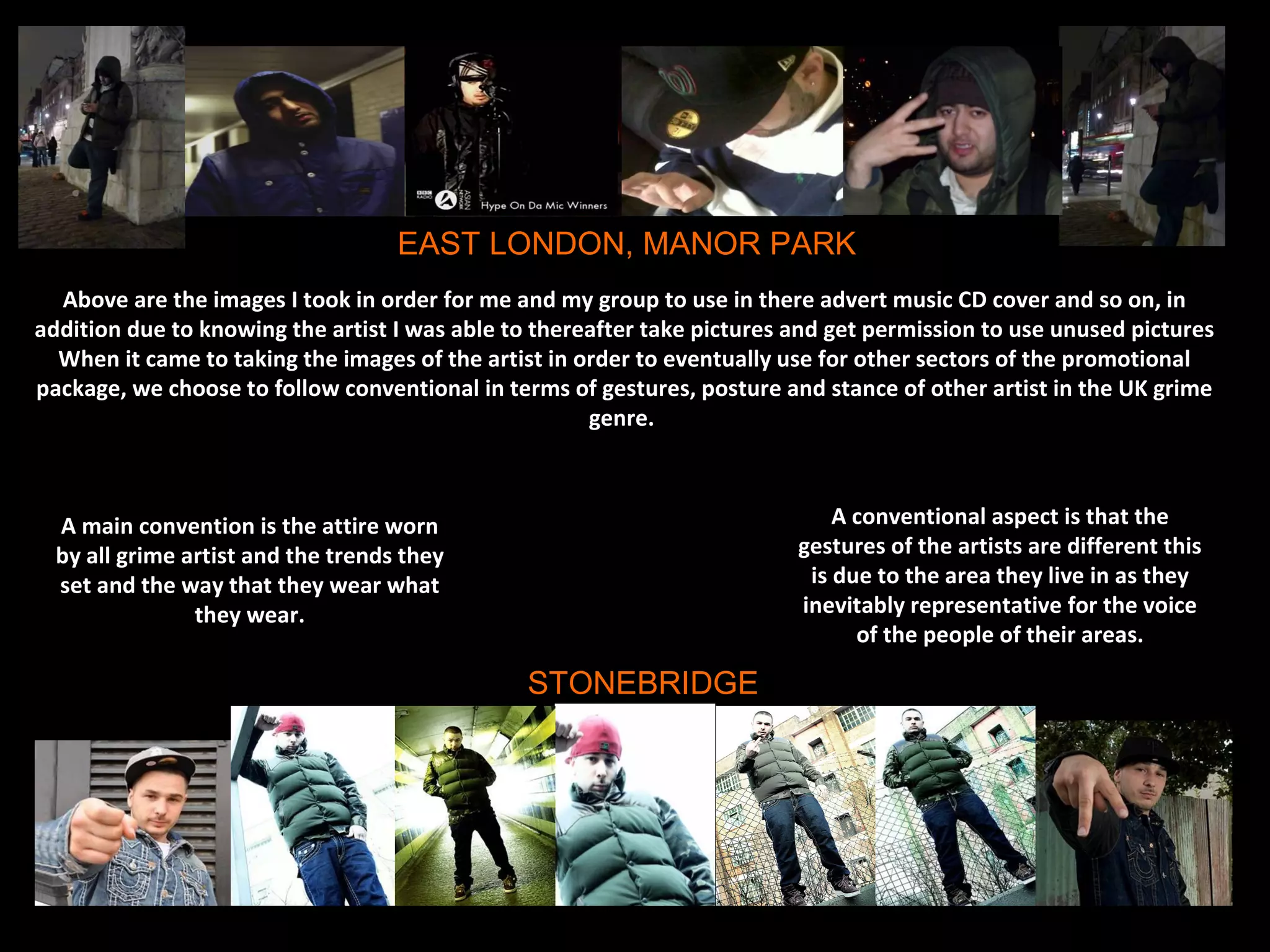 EAST LONDON, MANOR PARK
  Above are the images I took in order for me and my group to use in there advert music CD cover and so on, in
addition due to knowing the artist I was able to thereafter take pictures and get permission to use unused pictures
  When it came to taking the images of the artist in order to eventually use for other sectors of the promotional
package, we choose to follow conventional in terms of gestures, posture and stance of other artist in the UK grime
                                                      genre.



  A main convention is the attire worn                                        A conventional aspect is that the
  by all grime artist and the trends they                                 gestures of the artists are different this
  set and the way that they wear what                                      is due to the area they live in as they
                they wear.                                                inevitably representative for the voice
                                                                                of the people of their areas.

                                                STONEBRIDGE
 