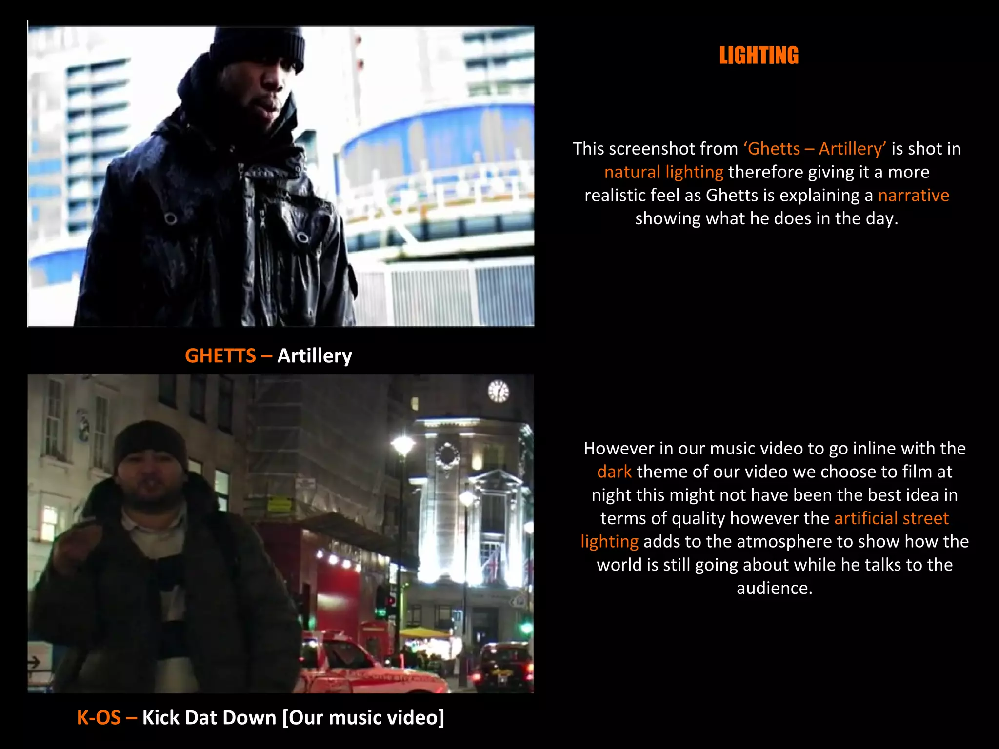LIGHTING



                                         This screenshot from ‘Ghetts – Artillery’ is shot in
                                             natural lighting therefore giving it a more
                                          realistic feel as Ghetts is explaining a narrative
                                                 showing what he does in the day.




           GHETTS – Artillery



                                           However in our music video to go inline with the
                                             dark theme of our video we choose to film at
                                            night this might not have been the best idea in
                                             terms of quality however the artificial street
                                          lighting adds to the atmosphere to show how the
                                             world is still going about while he talks to the
                                                                 audience.




K-OS – Kick Dat Down [Our music video]
 