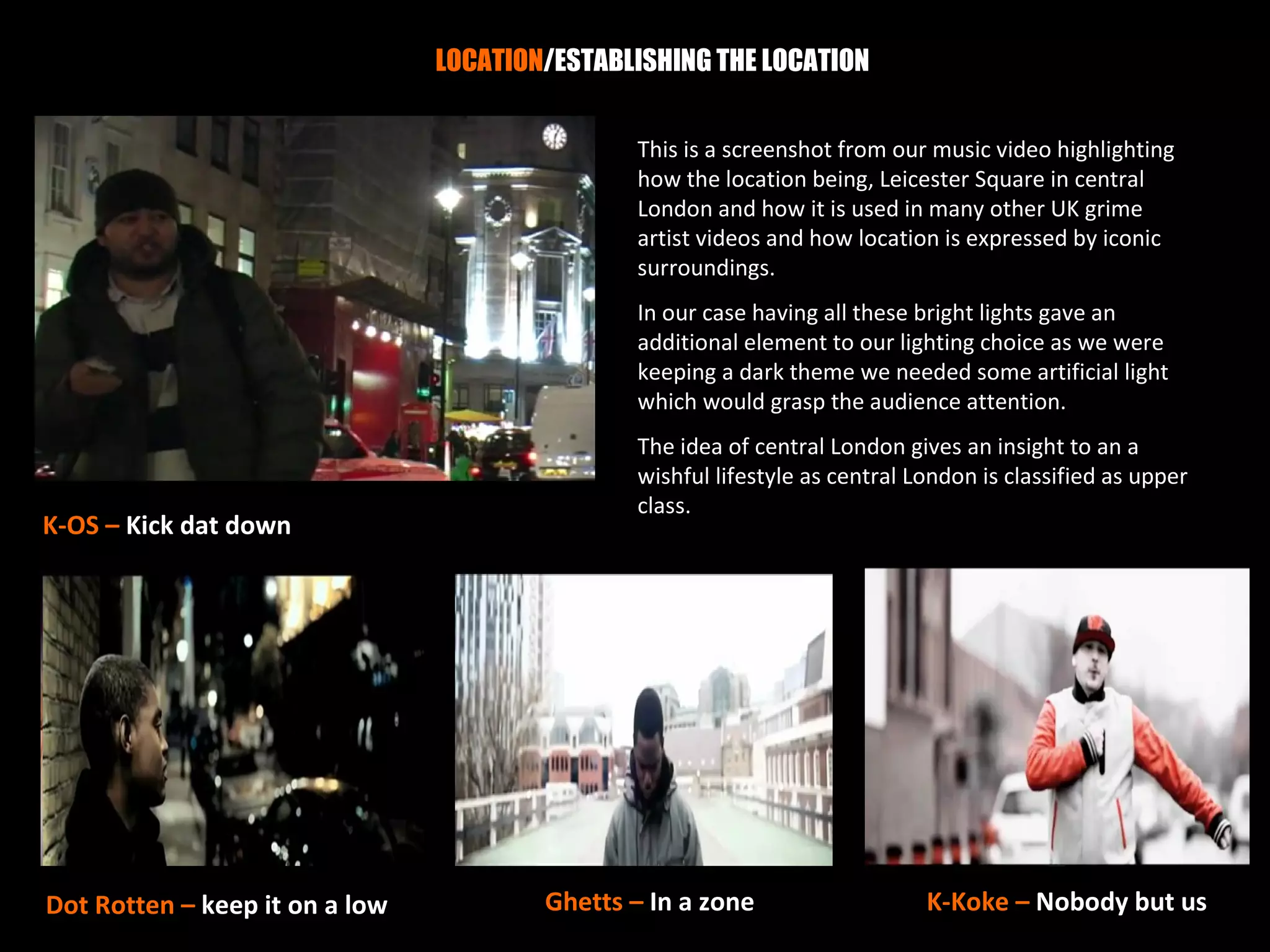 LOCATION/ESTABLISHING THE LOCATION


                                               This is a screenshot from our music video highlighting
                                               how the location being, Leicester Square in central
                                               London and how it is used in many other UK grime
                                               artist videos and how location is expressed by iconic
                                               surroundings.
                                               In our case having all these bright lights gave an
                                               additional element to our lighting choice as we were
                                               keeping a dark theme we needed some artificial light
                                               which would grasp the audience attention.
                                               The idea of central London gives an insight to an a
                                               wishful lifestyle as central London is classified as upper
                                               class.
K-OS – Kick dat down




Dot Rotten – keep it on a low           Ghetts – In a zone                   K-Koke – Nobody but us
 