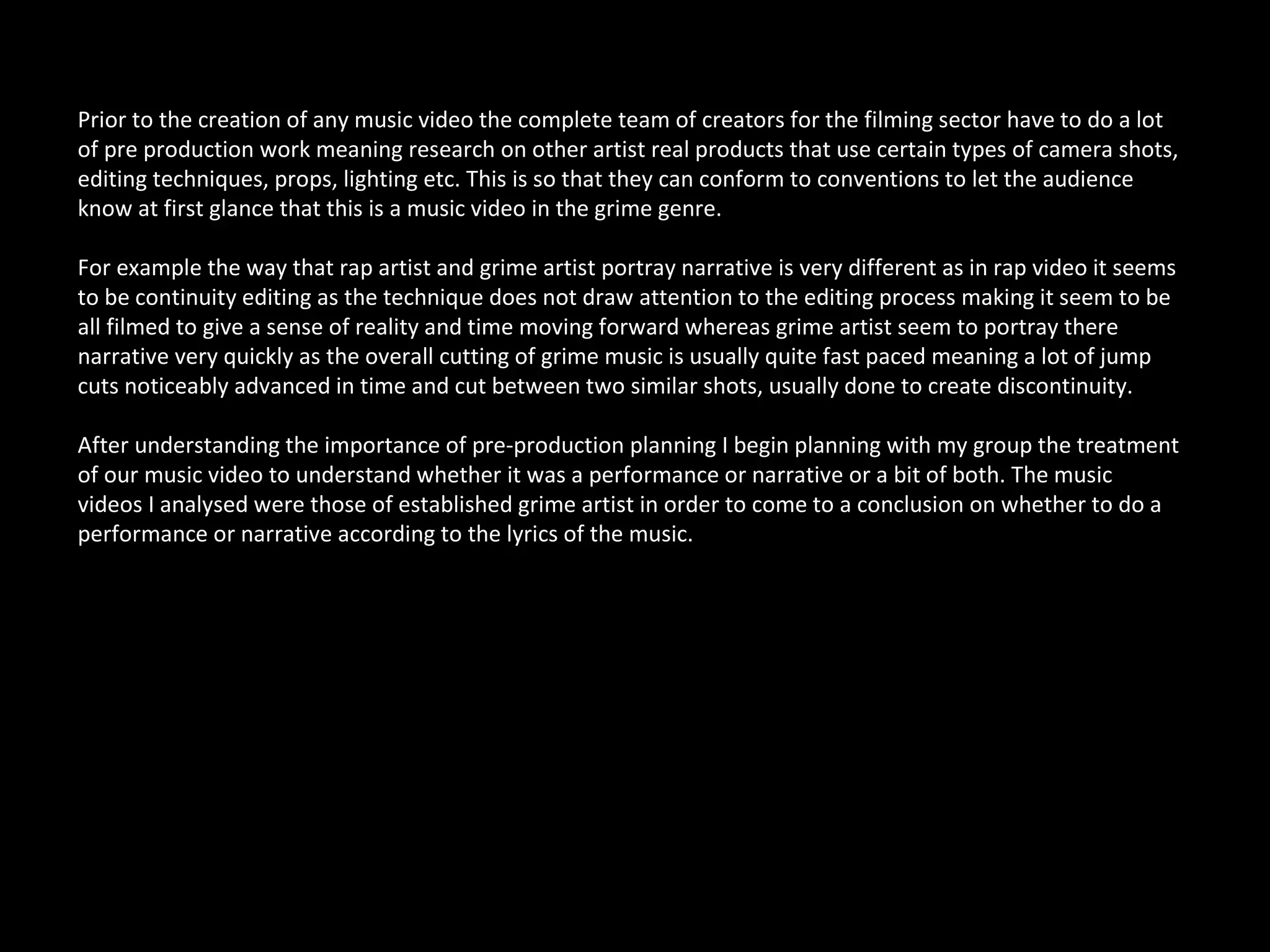 Prior to the creation of any music video the complete team of creators for the filming sector have to do a lot
of pre production work meaning research on other artist real products that use certain types of camera shots,
editing techniques, props, lighting etc. This is so that they can conform to conventions to let the audience
know at first glance that this is a music video in the grime genre.

For example the way that rap artist and grime artist portray narrative is very different as in rap video it seems
to be continuity editing as the technique does not draw attention to the editing process making it seem to be
all filmed to give a sense of reality and time moving forward whereas grime artist seem to portray there
narrative very quickly as the overall cutting of grime music is usually quite fast paced meaning a lot of jump
cuts noticeably advanced in time and cut between two similar shots, usually done to create discontinuity.

After understanding the importance of pre-production planning I begin planning with my group the treatment
of our music video to understand whether it was a performance or narrative or a bit of both. The music
videos I analysed were those of established grime artist in order to come to a conclusion on whether to do a
performance or narrative according to the lyrics of the music.
 