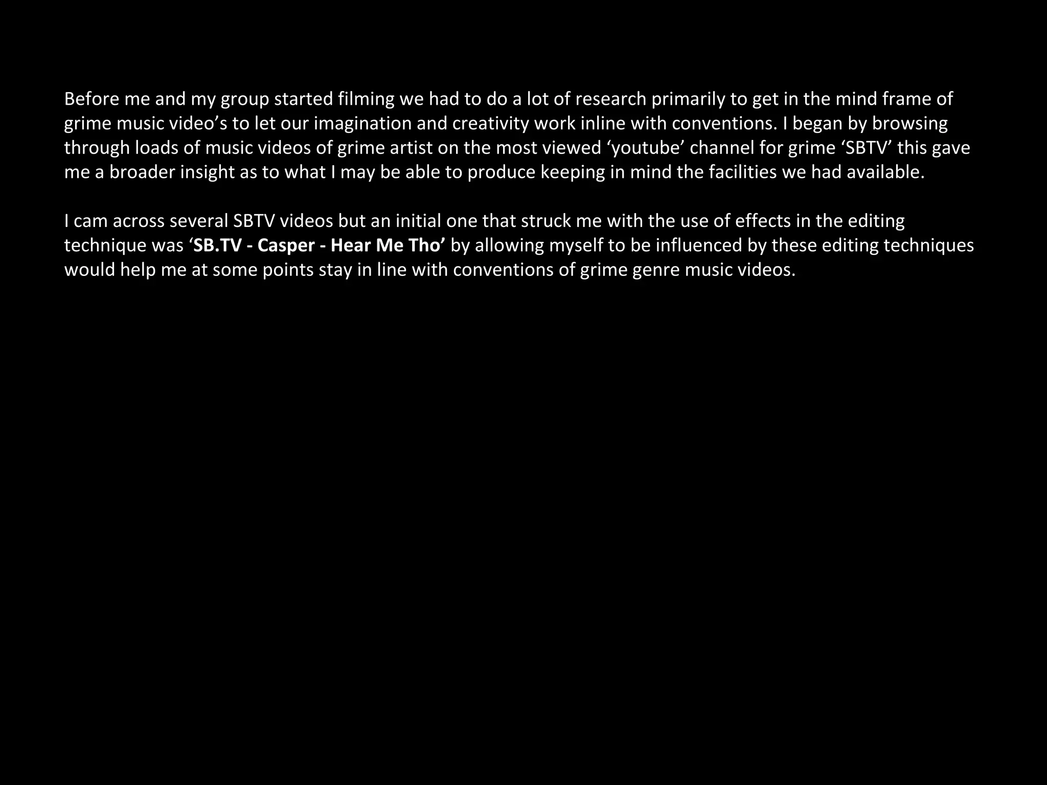 Before me and my group started filming we had to do a lot of research primarily to get in the mind frame of
grime music video’s to let our imagination and creativity work inline with conventions. I began by browsing
through loads of music videos of grime artist on the most viewed ‘youtube’ channel for grime ‘SBTV’ this gave
me a broader insight as to what I may be able to produce keeping in mind the facilities we had available.

I cam across several SBTV videos but an initial one that struck me with the use of effects in the editing
technique was ‘SB.TV - Casper - Hear Me Tho’ by allowing myself to be influenced by these editing techniques
would help me at some points stay in line with conventions of grime genre music videos.
 