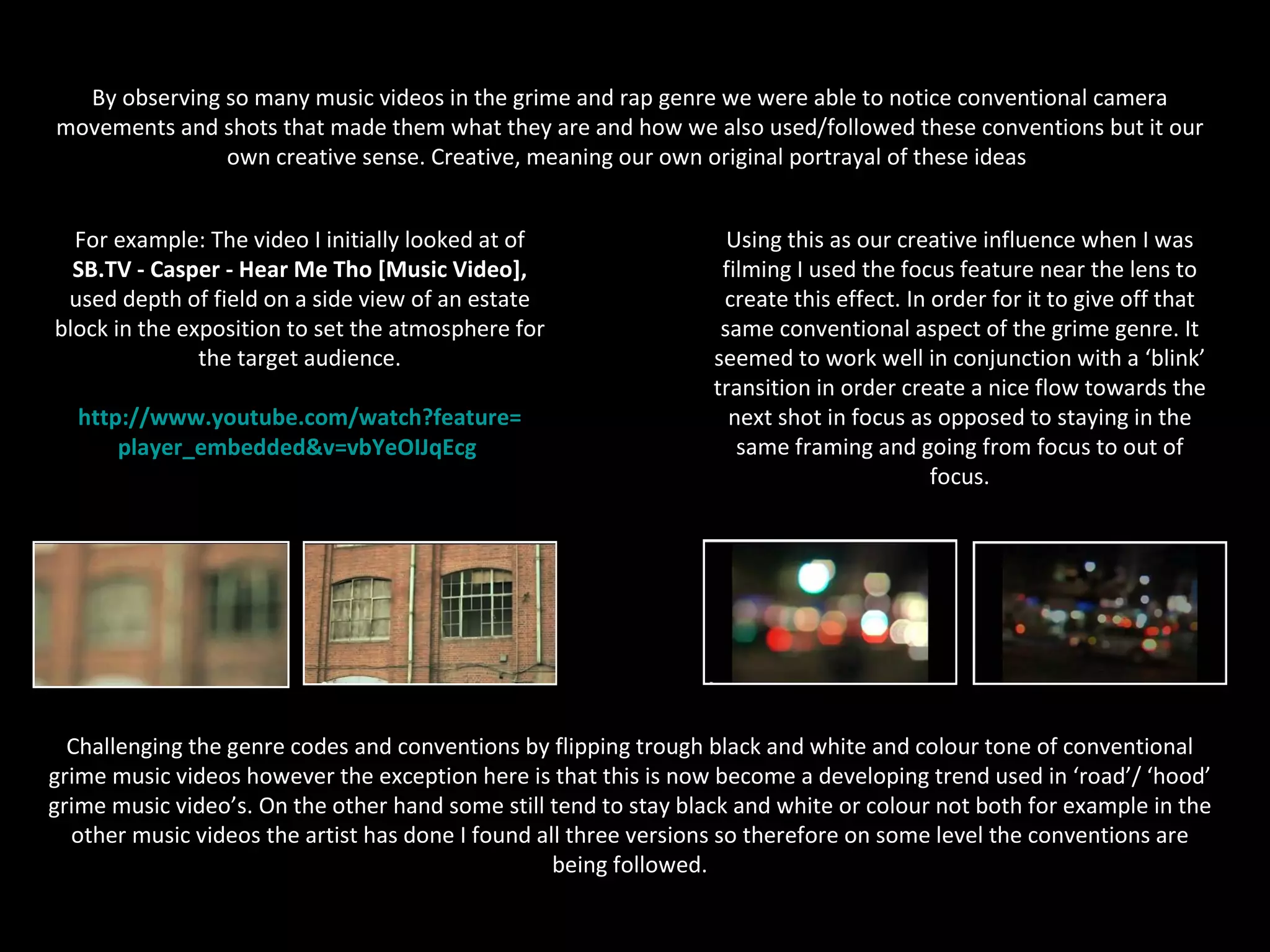 Music Video

  By observing so many music videos in the grime and rap genre we were able to notice conventional camera
movements and shots that made them what they are and how we also used/followed these conventions but it our
               own creative sense. Creative, meaning our own original portrayal of these ideas.


  For example: The video I initially looked at of                    Using this as our creative influence when I was
  SB.TV - Casper - Hear Me Tho [Music Video],                       filming I used the focus feature near the lens to
 used depth of field on a side view of an estate                    create this effect. In order for it to give off that
block in the exposition to set the atmosphere for                   same conventional aspect of the grime genre. It
               the target audience.                                seemed to work well in conjunction with a ‘blink’
                                                                   transition in order create a nice flow towards the
  http://www.youtube.com/watch?feature=                              next shot in focus as opposed to staying in the
      player_embedded&v=vbYeOIJqEcg                                   same framing and going from focus to out of
                                                                                           focus.




  Challenging the genre codes and conventions by flipping trough black and white and colour tone of conventional
grime music videos however the exception here is that this is now become a developing trend used in ‘road’/ ‘hood’
grime music video’s. On the other hand some still tend to stay black and white or colour not both for example in the
  other music videos the artist has done I found all three versions so therefore on some level the conventions are
                                                   being followed.
 