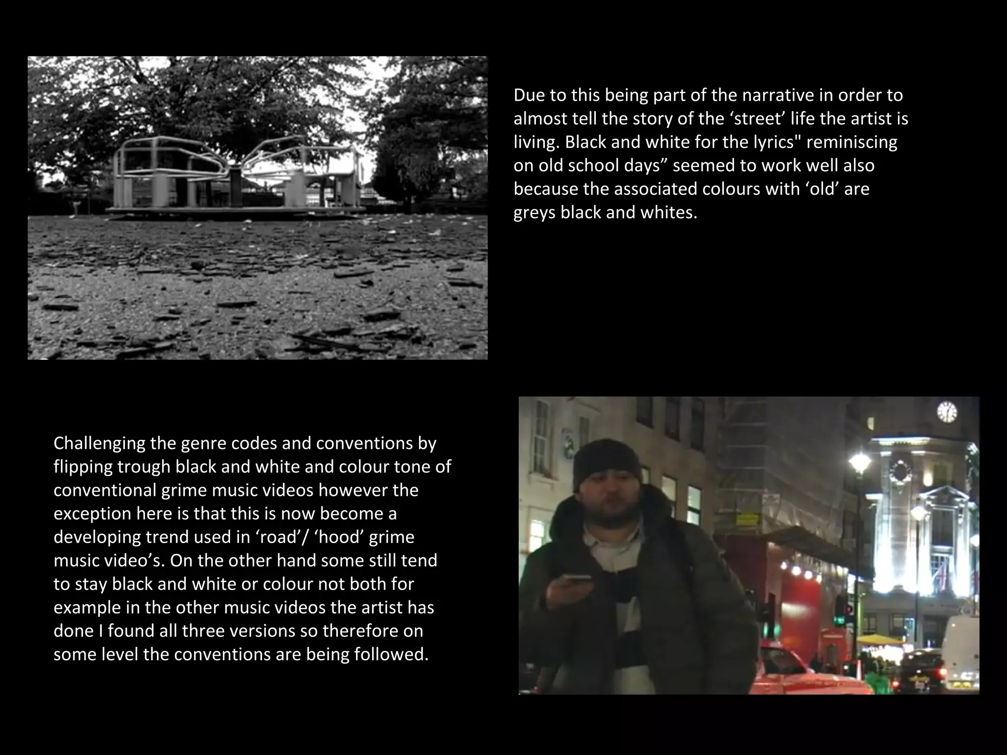 Due to this being part of the narrative in order to
                                                     almost tell the story of the ‘street’ life the artist is
                                                     living. Black and white for the lyrics" reminiscing
                                                     on old school days” seemed to work well also
                                                     because the associated colours with ‘old’ are
                                                     greys black and whites.




Challenging the genre codes and conventions by
flipping trough black and white and colour tone of
conventional grime music videos however the
exception here is that this is now become a
developing trend used in ‘road’/ ‘hood’ grime
music video’s. On the other hand some still tend
to stay black and white or colour not both for
example in the other music videos the artist has
done I found all three versions so therefore on
some level the conventions are being followed.
 