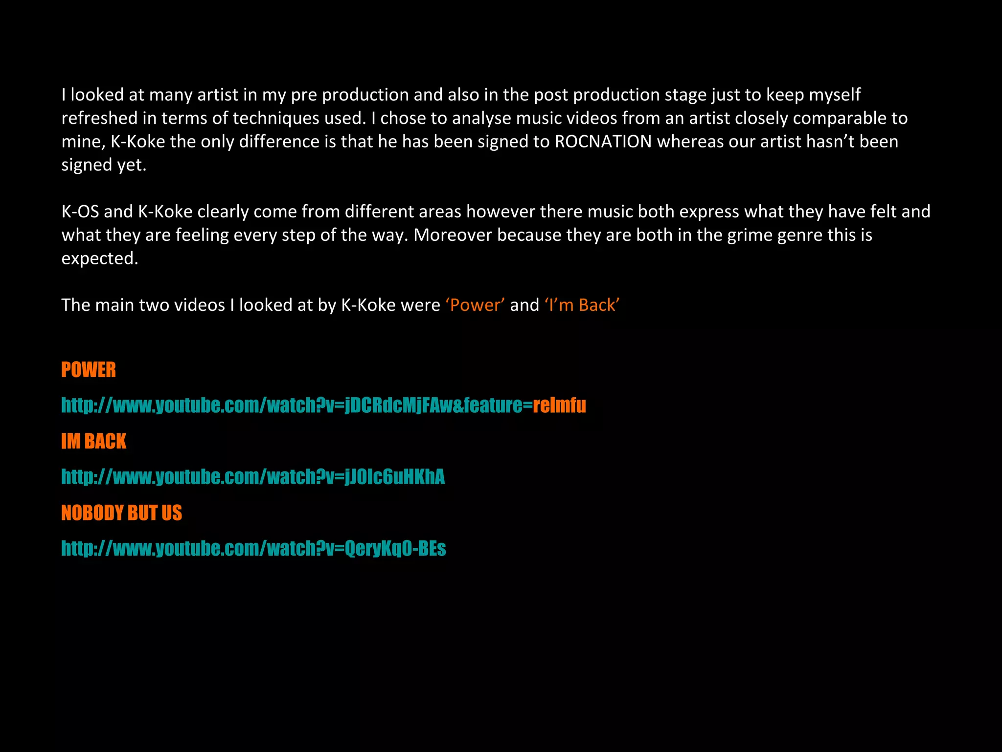 I looked at many artist in my pre production and also in the post production stage just to keep myself
refreshed in terms of techniques used. I chose to analyse music videos from an artist closely comparable to
mine, K-Koke the only difference is that he has been signed to ROCNATION whereas our artist hasn’t been
signed yet.

K-OS and K-Koke clearly come from different areas however there music both express what they have felt and
what they are feeling every step of the way. Moreover because they are both in the grime genre this is
expected.

The main two videos I looked at by K-Koke were ‘Power’ and ‘I’m Back’


POWER
http://www.youtube.com/watch?v=jDCRdcMjFAw&feature=relmfu
IM BACK
http://www.youtube.com/watch?v=jJ0Ic6uHKhA
NOBODY BUT US
http://www.youtube.com/watch?v=QeryKq0-BEs
 