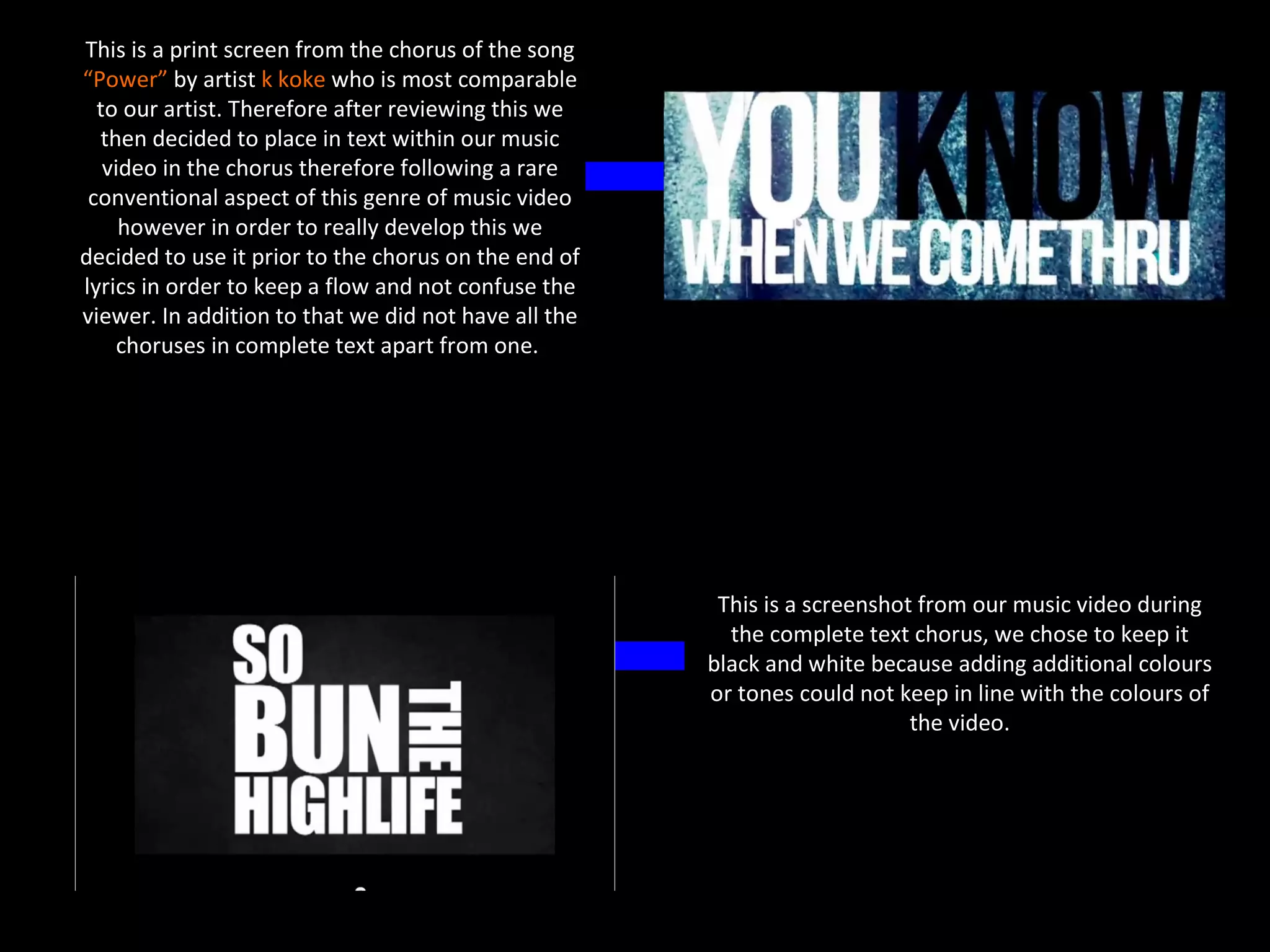This is a print screen from the chorus of the song
“Power” by artist k koke who is most comparable
  to our artist. Therefore after reviewing this we
  then decided to place in text within our music
   video in the chorus therefore following a rare
 conventional aspect of this genre of music video
     however in order to really develop this we
decided to use it prior to the chorus on the end of
lyrics in order to keep a flow and not confuse the
viewer. In addition to that we did not have all the
    choruses in complete text apart from one.




                                                       This is a screenshot from our music video during
                                                        the complete text chorus, we chose to keep it
                                                      black and white because adding additional colours
                                                      or tones could not keep in line with the colours of
                                                                           the video.
 