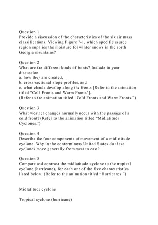 Question 1
Provide a discussion of the characteristics of the six air mass
classifications. Viewing Figure 7-1, which specific source
region supplies the moisture for winter snows in the north
Georgia mountains?
Question 2
What are the different kinds of fronts? Include in your
discussion
a. how they are created,
b. cross-sectional slope profiles, and
c. what clouds develop along the fronts [Refer to the animation
titled "Cold Fronts and Warm Fronts"].
(Refer to the animation titled “Cold Fronts and Warm Fronts.”)
Question 3
What weather changes normally occur with the passage of a
cold front? (Refer to the animation titled “Midlatitude
Cyclones.”)
Question 4
Describe the four components of movement of a midlatitude
cyclone. Why in the conterminous United States do these
cyclones move generally from west to east?
Question 5
Compare and contrast the midlatitude cyclone to the tropical
cyclone (hurricane), for each one of the five characteristics
listed below. (Refer to the animation titled “Hurricanes.”)
Midlatitude cyclone
Tropical cyclone (hurricane)
 