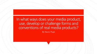 In what ways does your media product,
use, develop or challenge forms and
conventions of real media products?
By Harry Pugh
 