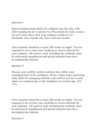 Question 1
Read Communication Skills for a Digital Age box (Pg. 139).
After reading the do’s and don’ts of Facebook for work, create a
list of at least three rules your company would use for
Facebook. Also include why these rules are needed.
Your response should be at least 200 words in length. You are
required to use at least your textbook as source material for
your response. All sources used, including the textbook, must
be referenced; paraphrased and quoted material must have
accompanying citations.
Question 2
Discuss your conflict style(s) and how they affect your
communication in the workplace. Write a short essay explaining
what skills for managing emotions and conflict you use as aids
when you communicate in the workplace or at home (pp. 133-
137).
Your response should be at least 200 words in length. You are
required to use at least your textbook as source material for
your response. All sources used, including the textbook, must
be referenced; paraphrased and quoted material must have
accompanying citations.
Question 3
 