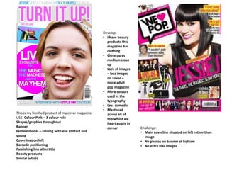 This is my finished product of my cover magazine.
USE: Colour Pink – 3 colour rule
Shapes/graphics throughout
Banner
Female model – smiling with eye contact and
young
Coverlines on left
Barcode positioning
Publishing line after title
Beauty products
Similar artists
Challenge:
• Main coverline situated on left rather than
image
• No photos on banner at bottom
• No extra star images
Develop:
• I have beauty
products this
magazine has
clothing
• Close up vs
medium close
up
• Lack of images
– less images
on cover –
more adult
pop magazine
• More colours
used in the
typography
• Less comedic
• Masthead
across all of
top whilst we
heart pop is in
corner
 