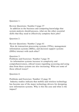 Question 1:
Review Questions: Number 8 page 37
In addition to the business and computing knowledge that
system analysts should possess, what are the other essential
skills that they need to effectively complete their jobs?
Question 2:
Review Questions: Number 2 page 61
How do transaction processing systems (TPSs), management
information systems (MISs), and decision support systems
(DSSs) interact with each other?
Question 3:
Problems and Exercises: Number 5 page 38
As information systems increase in complexity and
comprehensiveness, ethical issues regarding accessing and using
data from these systems are also increasing. What are some of
these ethical issues?
Question 4:
Problems and Exercises: Number 12 page 38
Industry studies indicate that mobile and wireless technology
has become one of the major technology drivers for designing
new information systems. Why is this the case and what is the
impact?
 