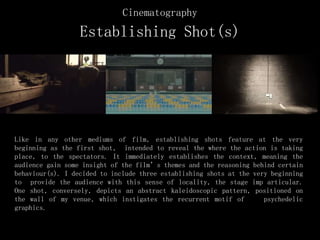 Cinematography
Establishing Shot(s)
Like in any other mediums of film, establishing shots feature at the very
beginning as the first shot, intended to reveal the where the action is taking
place, to the spectators. It immediately establishes the context, meaning the
audience gain some insight of the film’s themes and the reasoning behind certain
behaviour(s). I decided to include three establishing shots at the very beginning
to provide the audience with this sense of locality, the stage imp articular.
One shot, conversely, depicts an abstract kaleidoscopic pattern, positioned on
the wall of my venue, which instigates the recurrent motif of psychedelic
graphics.
 