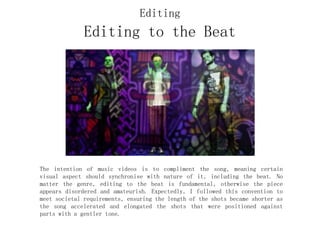 Editing to the Beat
The intention of music videos is to compliment the song, meaning certain
visual aspect should synchronise with nature of it, including the beat. No
matter the genre, editing to the beat is fundamental, otherwise the piece
appears disordered and amateurish. Expectedly, I followed this convention to
meet societal requirements, ensuring the length of the shots became shorter as
the song accelerated and elongated the shots that were positioned against
parts with a gentler tone.
Editing
 