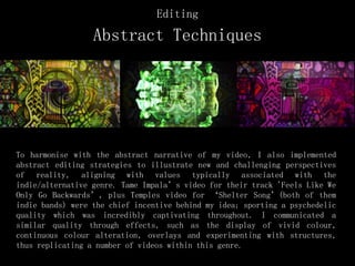 Editing
Abstract Techniques
To harmonise with the abstract narrative of my video, I also implemented
abstract editing strategies to illustrate new and challenging perspectives
of reality, aligning with values typically associated with the
indie/alternative genre. Tame Impala’s video for their track 'Feels Like We
Only Go Backwards’, plus Temples video for ‘Shelter Song’(both of them
indie bands) were the chief incentive behind my idea; sporting a psychedelic
quality which was incredibly captivating throughout. I communicated a
similar quality through effects, such as the display of vivid colour,
continuous colour alteration, overlays and experimenting with structures,
thus replicating a number of videos within this genre.
 