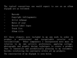 The typical conventions one would expect to see on an album
digipak are as followed:
- Barcode
- Copyright infringements
- Artist webpage
- Dates of year
- Record label logos
- Track list
- Album title
All these elements were included in my own work in order to
produce a professional and recognisable exterior with
verisimilitude. Other components I incorporated were more in
relation to my own artistic preferences, applying collage,
photography and graphic design techniques to create a product
that is innovative and aesthetically pleasing to my customers,
besides reinforcing the continuity within all my products.
The construction of my digipak is seen below.
 