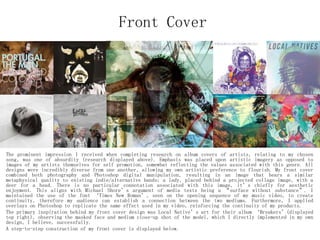 Front Cover
The prominent impression I received when completing research on album covers of artists, relating to my chosen
song, was one of absurdity (research displayed above). Emphasis was placed upon artistic imagery as opposed to
images of my artists themselves for self promotion, somewhat reflecting the values associated with this genre. All
designs were incredibly diverse from one another, allowing my own artistic preference to flourish. My front cover
combined both photography and Photoshop digital manipulation, resulting in an image that bears a similar
metaphysical quality to existing indie/alternative bands; a lady, placed behind a projected collage image, with a
deer for a head. There is no particular connotation associated with this image, it’s chiefly for aesthetic
enjoyment. This aligns with Michael Shore’s argument of media texts being a “surface without substance”. I
maintained the use of the font ‘Times New Roman’, seen on the opening sequence of my music video, to create
continuity, therefore my audience can establish a connection between the two mediums. Furthermore, I applied
overlays on Photoshop to replicate the same effect used in my video, reinforcing the continuity of my products.
The primary inspiration behind my front cover design was Local Native’s art for their album ‘Breakers’(displayed
top right), observing the masked face and medium close-up shot of the model, which I directly implemented in my own
design, I believe, successfully.
A step-to-step construction of my front cover is displayed below.
 