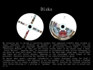 Disks
My intention was to design a convincing product that appeared credible when stocked in
shops, therefore, to reinforce my product’s sophistication, I included all the
appropriate logos and copyright information of my selected record label. I elected
'Infectious Records’ as they are the actual record label of my chosen song’s band,
‘Local Natives’, meaning they’re accustomed to collaborating with artists belonging to
the genre my song falls under. The composition of the band name, album name, record label
and logos are all fairly obscure, opposing to the accustomed linear format of the
prevalent, therefore mirroring the ideology of the indie/alternative genre.
No matter what genre, copyright information is always displayed along the disk’s
circumference, meaning I was required to use the pathway tool. After watching a YouTube
tutorial of how to create a pathway I discovered that it involved the circular selection
tool, before altering it’s setting to ‘pathway’ then using the type tool to attach text
to it.
 