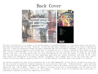 Back Cover
The layout of my back cover is in response to the existing products I researched beforehand, as I took various aspects from each one I
gazed upon and developed them. The album ‘Lonersism’ by indie band Tame Impala (displayed top right) was my incentive regarding the
track list. I noted the juxtaposition between the chaotic background image and the minimalist typography, in addition to the central
composition of the track list against a solid coloured layer to strengthen the text’s clarity. I applied all three elements in my own
work, selecting ‘Times New Roman’ as the track list font, continuing the font style presented on both the album cover and opening
sequence of my video. I also positioned my track list central and comprised the fill layer idea, however, I divided the text’s fill
layer into four equal parts as the whole fill layer showed empty spaces which were visually displeasing. Indie band, the XX’s debut
album inspired the configuration of my barcode; copyright infringements; artist webpage; dates of year and record label logos. I
selected this particular album as a guide on account of it’s customary approach; the design likens to most albums in the industry.
The copyright information was almost directly prompted by that of the album 'Hummingbird’ by Local Natives, the band of my chosen song.
This was to provide the appropriate information regarding the artists and their record label, ‘Infectious Records’, again reinforcing
the verisimilitude of my own product when compared to those in the music industry. My original intention was to be guided by the actual
album of my song, ‘Gorilla Manor’, however, I was unable to on account of the text’s indistinguishable size. My track list was
essentially a duplicate of the genuine track list on ‘Gorilla Manor’, I decided to do this as the remaining songs on Local Native’s
album purposely compliment my chosen song, emphasising the continuity.
2015
 