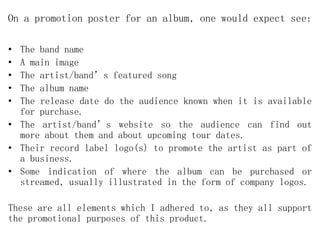 On a promotion poster for an album, one would expect see:
• The band name
• A main image
• The artist/band’s featured song
• The album name
• The release date do the audience known when it is available
for purchase.
• The artist/band’s website so the audience can find out
more about them and about upcoming tour dates.
• Their record label logo(s) to promote the artist as part of
a business.
• Some indication of where the album can be purchased or
streamed, usually illustrated in the form of company logos.
These are all elements which I adhered to, as they all support
the promotional purposes of this product.
 